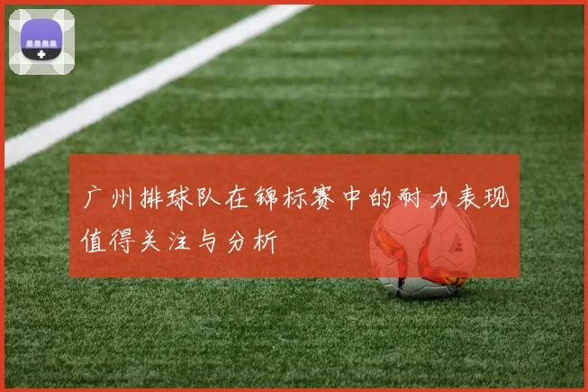 广州排球队在锦标赛中的耐力表现值得关注与分析