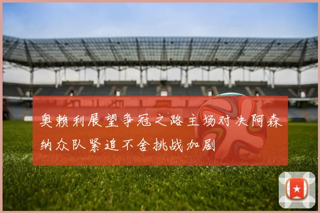 奥赖利展望争冠之路主场对决阿森纳众队紧追不舍挑战加剧