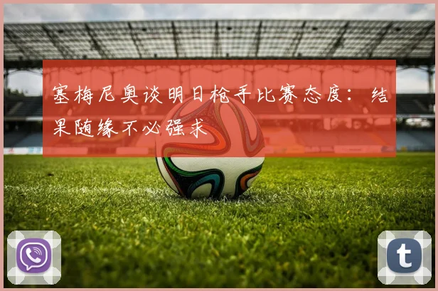 塞梅尼奥谈明日枪手比赛态度：结果随缘不必强求