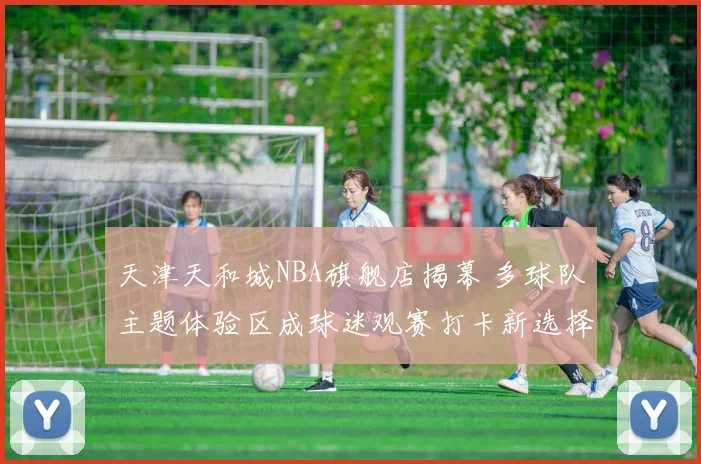 天津天和城NBA旗舰店揭幕 多球队主题体验区成球迷观赛打卡新选择