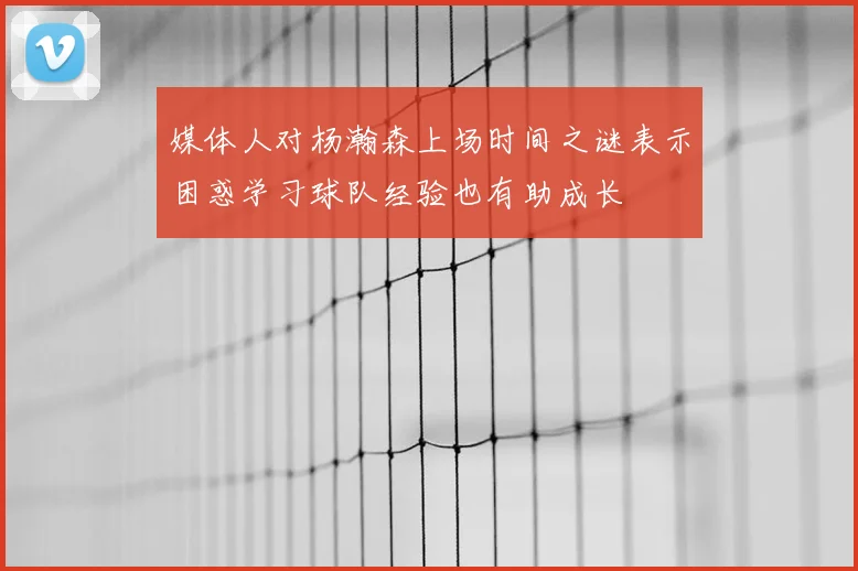 媒体人对杨瀚森上场时间之谜表示困惑学习球队经验也有助成长