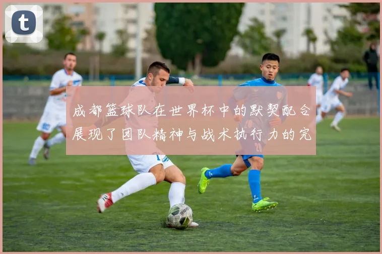 成都篮球队在世界杯中的默契配合展现了团队精神与战术执行力的完美结合