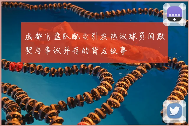 成都飞盘队配合引发热议球员间默契与争议并存的背后故事